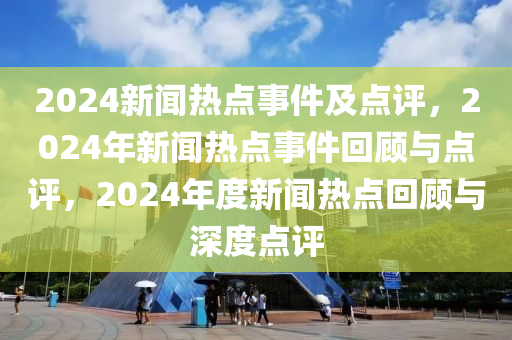 2024新闻热点事件及点评，2024年新闻热点事件回顾与点评，2024年度新闻热点回顾与深度点评