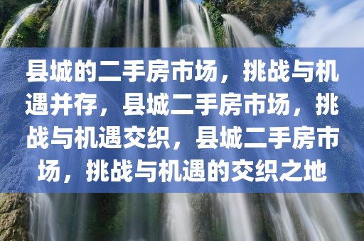 县城的二手房市场，挑战与机遇并存，县城二手房市场，挑战与机遇交织，县城二手房市场，挑战与机遇的交织之地