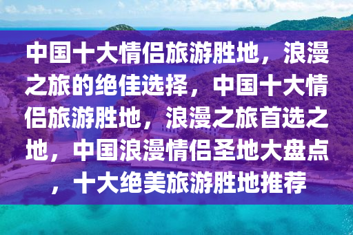 中国十大情侣旅游胜地，浪漫之旅的绝佳选择，中国十大情侣旅游胜地，浪漫之旅首选之地，中国浪漫情侣圣地大盘点，十大绝美旅游胜地推荐