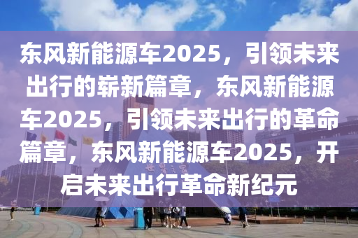 东风新能源车2025，引领未来出行的崭新篇章，东风新能源车2025，引领未来出行的革命篇章，东风新能源车2025，开启未来出行革命新纪元