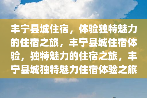 丰宁县城住宿，体验独特魅力的住宿之旅，丰宁县城住宿体验，独特魅力的住宿之旅，丰宁县城独特魅力住宿体验之旅