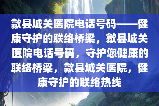 歙县城关医院电话号码——健康守护的联络桥梁，歙县城关医院电话号码，守护您健康的联络桥梁，歙县城关医院，健康守护的联络热线