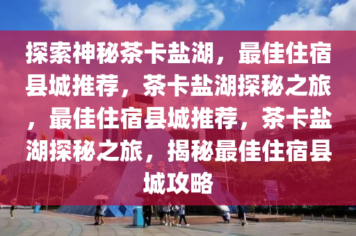 探索神秘茶卡盐湖，最佳住宿县城推荐，茶卡盐湖探秘之旅，最佳住宿县城推荐，茶卡盐湖探秘之旅，揭秘最佳住宿县城攻略