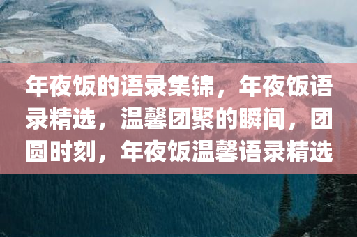 年夜饭的语录集锦，年夜饭语录精选，温馨团聚的瞬间，团圆时刻，年夜饭温馨语录精选