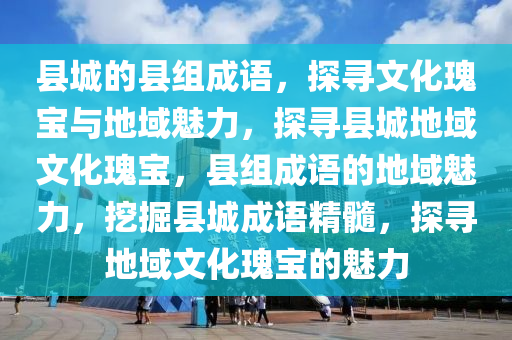 县城的县组成语，探寻文化瑰宝与地域魅力，探寻县城地域文化瑰宝，县组成语的地域魅力，挖掘县城成语精髓，探寻地域文化瑰宝的魅力