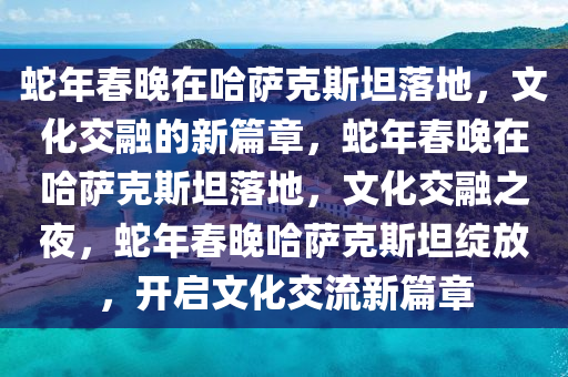 蛇年春晚在哈萨克斯坦落地，文化交融的新篇章，蛇年春晚在哈萨克斯坦落地，文化交融之夜，蛇年春晚哈萨克斯坦绽放，开启文化交流新篇章