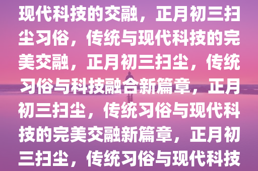 正月初三扫一扫，传统习俗与现代科技的交融，正月初三扫尘习俗，传统与现代科技的完美交融，正月初三扫尘，传统习俗与科技融合新篇章，正月初三扫尘，传统习俗与现代科技的完美交融新篇章，正月初三扫尘，传统习俗与现代科技的完美融合新篇章