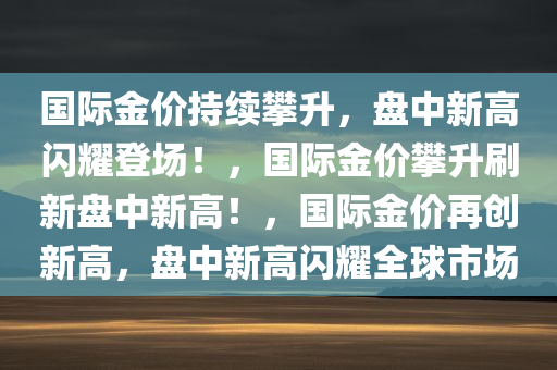 国际金价持续攀升，盘中新高闪耀登场！，国际金价攀升刷新盘中新高！，国际金价再创新高，盘中新高闪耀全球市场