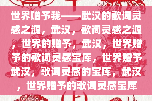 世界赠予我——武汉的歌词灵感之源，武汉，歌词灵感之源，世界的赠予，武汉，世界赠予的歌词灵感宝库，世界赠予武汉，歌词灵感的宝库，武汉，世界赠予的歌词灵感宝库