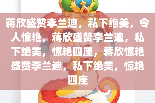 蒋欣盛赞李兰迪，私下绝美，令人惊艳，蒋欣盛赞李兰迪，私下绝美，惊艳四座，蒋欣惊艳盛赞李兰迪，私下绝美，惊艳四座