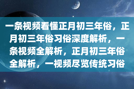 一条视频看懂正月初三年俗，正月初三年俗习俗深度解析，一条视频全解析，正月初三年俗全解析，一视频尽览传统习俗