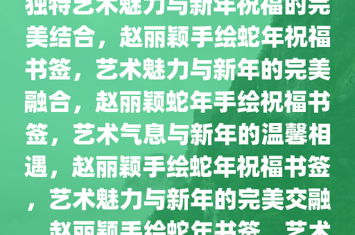 赵丽颖手绘蛇年祝福书签——独特艺术魅力与新年祝福的完美结合，赵丽颖手绘蛇年祝福书签，艺术魅力与新年的完美融合，赵丽颖蛇年手绘祝福书签，艺术气息与新年的温馨相遇，赵丽颖手绘蛇年祝福书签，艺术魅力与新年的完美交融，赵丽颖手绘蛇年书签，艺术与祝福的温馨交汇