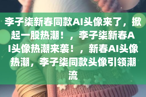 李子柒新春同款AI头像来了，掀起一股热潮！，李子柒新春AI头像热潮来袭！，新春AI头像热潮，李子柒同款头像引领潮流