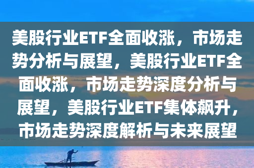 美股行业ETF全面收涨，市场走势分析与展望，美股行业ETF全面收涨，市场走势深度分析与展望，美股行业ETF集体飙升，市场走势深度解析与未来展望