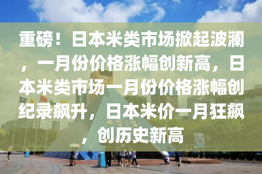 重磅！日本米类市场掀起波澜，一月份价格涨幅创新高，日本米类市场一月份价格涨幅创纪录飙升，日本米价一月狂飙，创历史新高