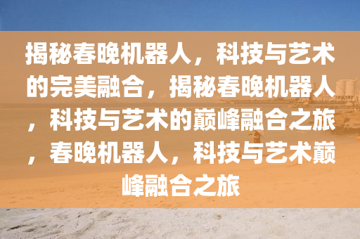 揭秘春晚机器人，科技与艺术的完美融合，揭秘春晚机器人，科技与艺术的巅峰融合之旅，春晚机器人，科技与艺术巅峰融合之旅