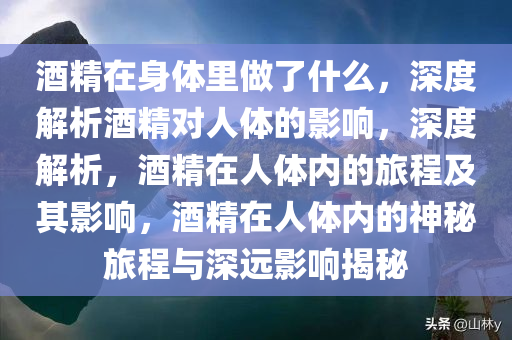 酒精在身体里做了什么，深度解析酒精对人体的影响，深度解析，酒精在人体内的旅程及其影响，酒精在人体内的神秘旅程与深远影响揭秘