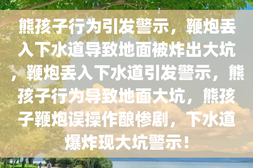 熊孩子行为引发警示，鞭炮丢入下水道导致地面被炸出大坑，鞭炮丢入下水道引发警示，熊孩子行为导致地面大坑，熊孩子鞭炮误操作酿惨剧，下水道爆炸现大坑警示！