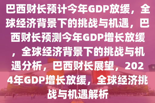 巴西财长预计今年GDP放缓，全球经济背景下的挑战与机遇，巴西财长预测今年GDP增长放缓，全球经济背景下的挑战与机遇分析，巴西财长展望，2024年GDP增长放缓，全球经济挑战与机遇解析