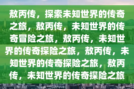 敖丙传，探索未知世界的传奇之旅，敖丙传，未知世界的传奇冒险之旅，敖丙传，未知世界的传奇探险之旅，敖丙传，未知世界的传奇探险之旅，敖丙传，未知世界的传奇探险之旅