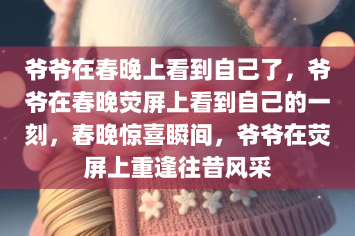 爷爷在春晚上看到自己了，爷爷在春晚荧屏上看到自己的一刻，春晚惊喜瞬间，爷爷在荧屏上重逢往昔风采