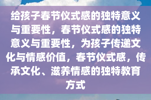 给孩子春节仪式感的独特意义与重要性，春节仪式感的独特意义与重要性，为孩子传递文化与情感价值，春节仪式感，传承文化、滋养情感的独特教育方式