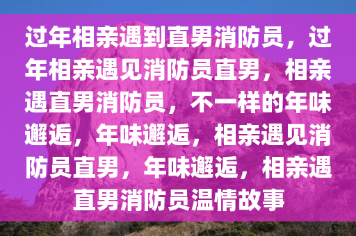 过年相亲遇到直男消防员，过年相亲遇见消防员直男，相亲遇直男消防员，不一样的年味邂逅，年味邂逅，相亲遇见消防员直男，年味邂逅，相亲遇直男消防员温情故事