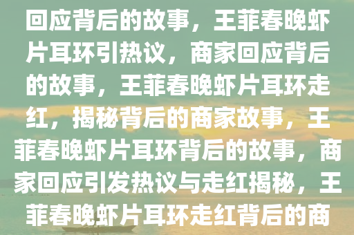 王菲上春晚带火虾片耳环 商家回应背后的故事，王菲春晚虾片耳环引热议，商家回应背后的故事，王菲春晚虾片耳环走红，揭秘背后的商家故事，王菲春晚虾片耳环背后的故事，商家回应引发热议与走红揭秘，王菲春晚虾片耳环走红背后的商家传奇