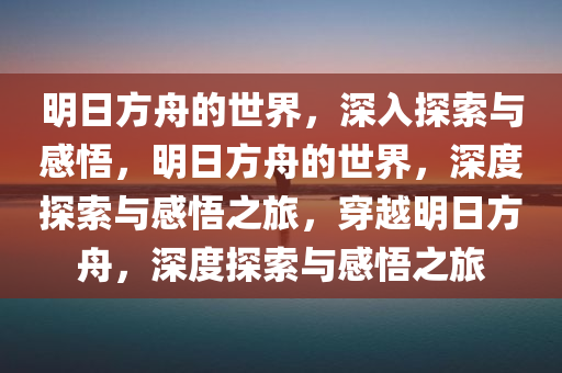 明日方舟的世界，深入探索与感悟，明日方舟的世界，深度探索与感悟之旅，穿越明日方舟，深度探索与感悟之旅