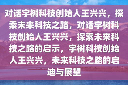 对话宇树科技创始人王兴兴，探索未来科技之路，对话宇树科技创始人王兴兴，探索未来科技之路的启示，宇树科技创始人王兴兴，未来科技之路的启迪与展望