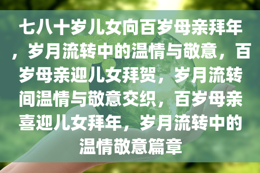 七八十岁儿女向百岁母亲拜年，岁月流转中的温情与敬意，百岁母亲迎儿女拜贺，岁月流转间温情与敬意交织，百岁母亲喜迎儿女拜年，岁月流转中的温情敬意篇章