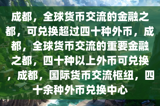 成都，全球货币交流的金融之都，可兑换超过四十种外币，成都，全球货币交流的重要金融之都，四十种以上外币可兑换，成都，国际货币交流枢纽，四十余种外币兑换中心