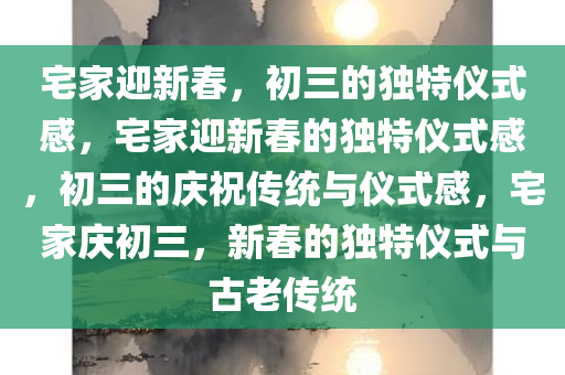 宅家迎新春，初三的独特仪式感，宅家迎新春的独特仪式感，初三的庆祝传统与仪式感，宅家庆初三，新春的独特仪式与古老传统