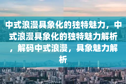 中式浪漫具象化的独特魅力，中式浪漫具象化的独特魅力解析，解码中式浪漫，具象魅力解析