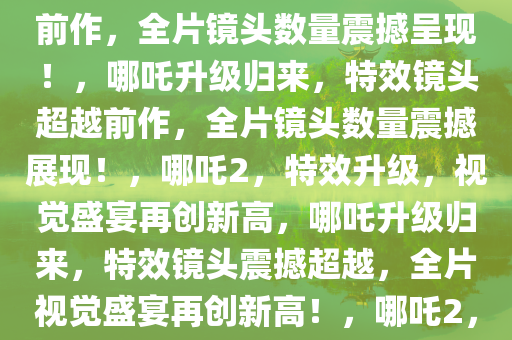 哪吒升级，哪吒2特效镜头超越前作，全片镜头数量震撼呈现！，哪吒升级归来，特效镜头超越前作，全片镜头数量震撼展现！，哪吒2，特效升级，视觉盛宴再创新高，哪吒升级归来，特效镜头震撼超越，全片视觉盛宴再创新高！，哪吒2，特效升级，视觉盛宴再创巅峰