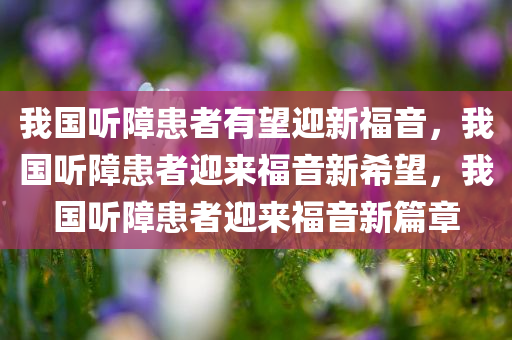 我国听障患者有望迎新福音，我国听障患者迎来福音新希望，我国听障患者迎来福音新篇章