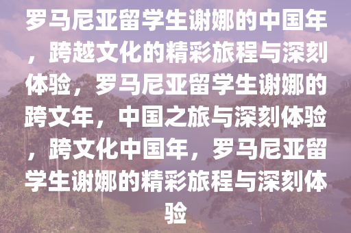 罗马尼亚留学生谢娜的中国年，跨越文化的精彩旅程与深刻体验，罗马尼亚留学生谢娜的跨文年，中国之旅与深刻体验，跨文化中国年，罗马尼亚留学生谢娜的精彩旅程与深刻体验