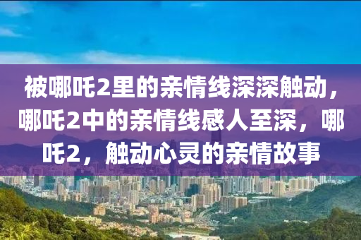 被哪吒2里的亲情线深深触动，哪吒2中的亲情线感人至深，哪吒2，触动心灵的亲情故事