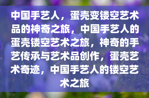 中国手艺人，蛋壳变镂空艺术品的神奇之旅，中国手艺人的蛋壳镂空艺术之旅，神奇的手艺传承与艺术品创作，蛋壳艺术奇迹，中国手艺人的镂空艺术之旅