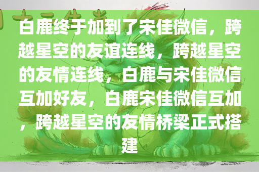 白鹿终于加到了宋佳微信，跨越星空的友谊连线，跨越星空的友情连线，白鹿与宋佳微信互加好友，白鹿宋佳微信互加，跨越星空的友情桥梁正式搭建