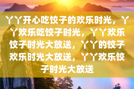 丫丫开心吃饺子的欢乐时光，丫丫欢乐吃饺子时光，丫丫欢乐饺子时光大放送，丫丫的饺子欢乐时光大放送，丫丫欢乐饺子时光大放送