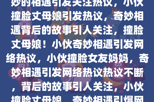 小伙到女友家撞脸丈母娘新，奇妙的相遇引发关注热议，小伙撞脸丈母娘引发热议，奇妙相遇背后的故事引人关注，撞脸丈母娘！小伙奇妙相遇引发网络热议，小伙撞脸女友妈妈，奇妙相遇引发网络热议热议不断，背后的故事引人关注，小伙撞脸丈母娘，奇妙相遇引爆网络热议