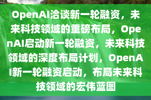 OpenAI洽谈新一轮融资，未来科技领域的重磅布局，OpenAI启动新一轮融资，未来科技领域的深度布局计划，OpenAI新一轮融资启动，布局未来科技领域的宏伟蓝图