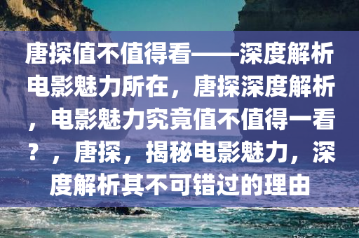 唐探值不值得看——深度解析电影魅力所在，唐探深度解析，电影魅力究竟值不值得一看？，唐探，揭秘电影魅力，深度解析其不可错过的理由