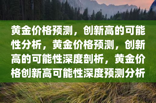 黄金价格预测，创新高的可能性分析，黄金价格预测，创新高的可能性深度剖析，黄金价格创新高可能性深度预测分析