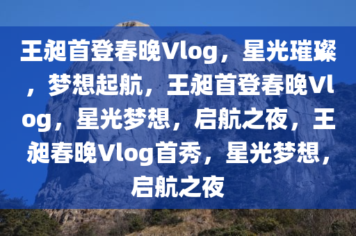 王昶首登春晚Vlog，星光璀璨，梦想起航，王昶首登春晚Vlog，星光梦想，启航之夜，王昶春晚Vlog首秀，星光梦想，启航之夜