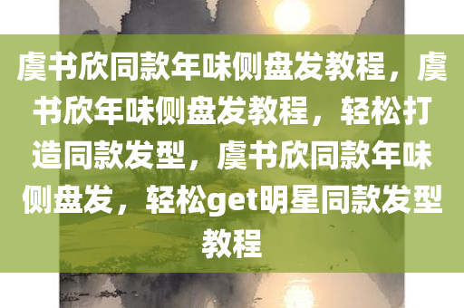 虞书欣同款年味侧盘发教程，虞书欣年味侧盘发教程，轻松打造同款发型，虞书欣同款年味侧盘发，轻松get明星同款发型教程