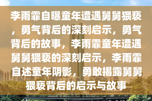 李雨霏自曝童年遭遇舅舅猥亵，勇气背后的深刻启示，勇气背后的故事，李雨霏童年遭遇舅舅猥亵的深刻启示，李雨霏自述童年阴影，勇敢揭露舅舅猥亵背后的启示与故事