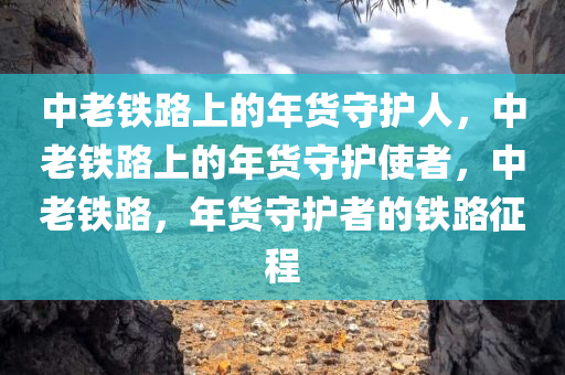 中老铁路上的年货守护人，中老铁路上的年货守护使者，中老铁路，年货守护者的铁路征程