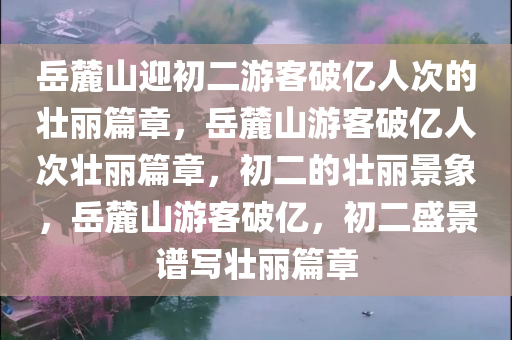 岳麓山迎初二游客破亿人次的壮丽篇章，岳麓山游客破亿人次壮丽篇章，初二的壮丽景象，岳麓山游客破亿，初二盛景谱写壮丽篇章